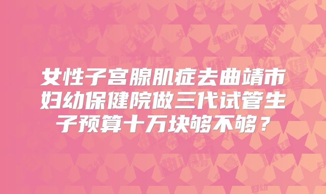 女性子宫腺肌症去曲靖市妇幼保健院做三代试管生子预算十万块够不够？