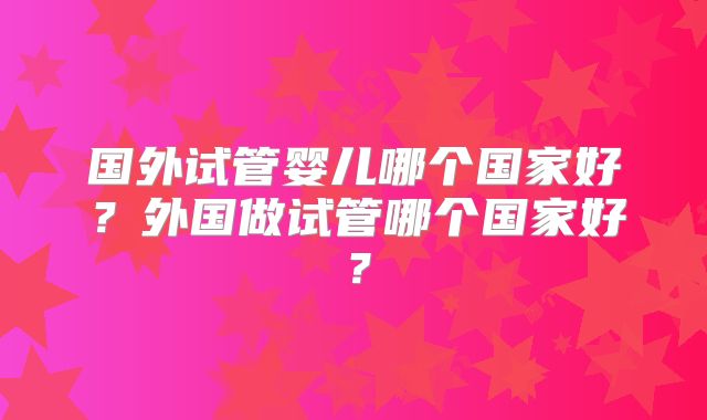 国外试管婴儿哪个国家好？外国做试管哪个国家好？