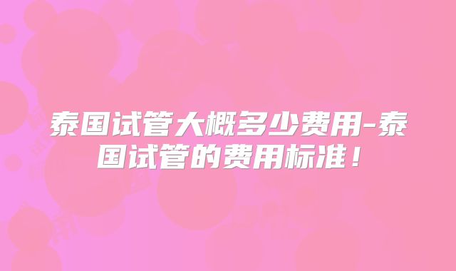泰国试管大概多少费用-泰国试管的费用标准！