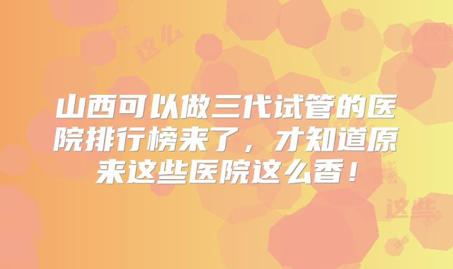 山西可以做三代试管的医院排行榜来了，才知道原来这些医院这么香！