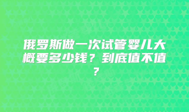 俄罗斯做一次试管婴儿大概要多少钱？到底值不值？