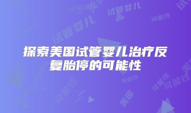 探索美国试管婴儿治疗反复胎停的可能性