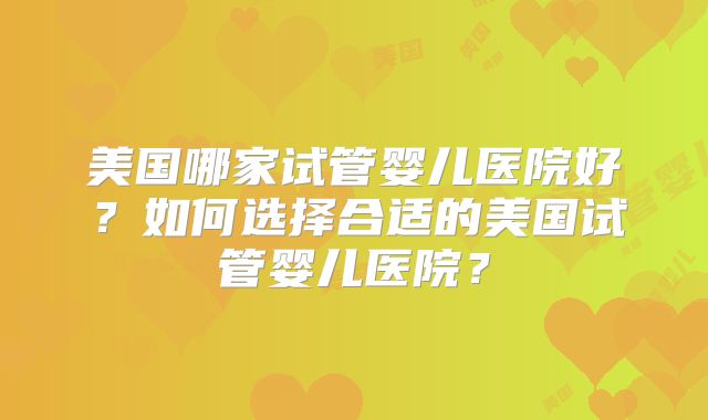 美国哪家试管婴儿医院好?如何选择合适的美国试管婴儿医院?