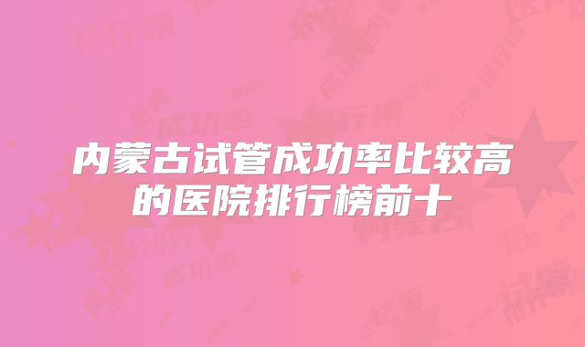 内蒙古试管成功率比较高的医院排行榜前十