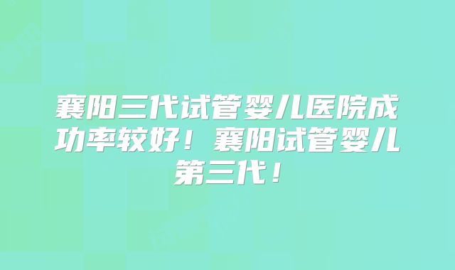 襄阳三代试管婴儿医院成功率较好！襄阳试管婴儿第三代！