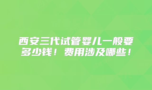 西安三代试管婴儿一般要多少钱！费用涉及哪些！