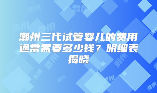 潮州三代试管婴儿的费用通常需要多少钱？明细表揭晓