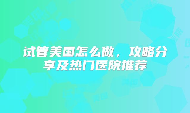 试管美国怎么做，攻略分享及热门医院推荐