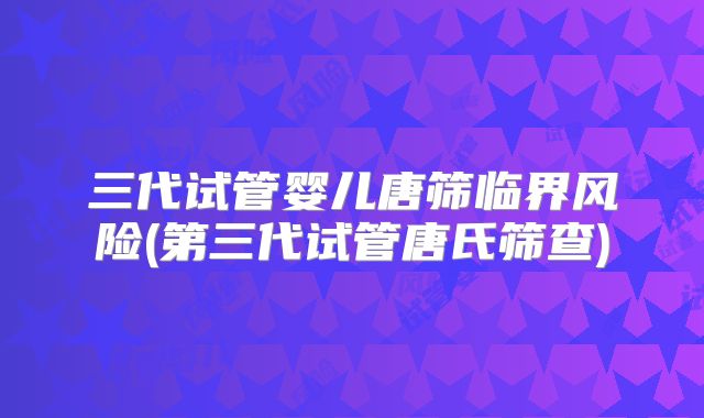 三代试管婴儿唐筛临界风险(第三代试管唐氏筛查)