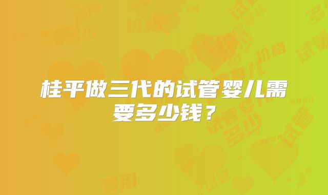 桂平做三代的试管婴儿需要多少钱？