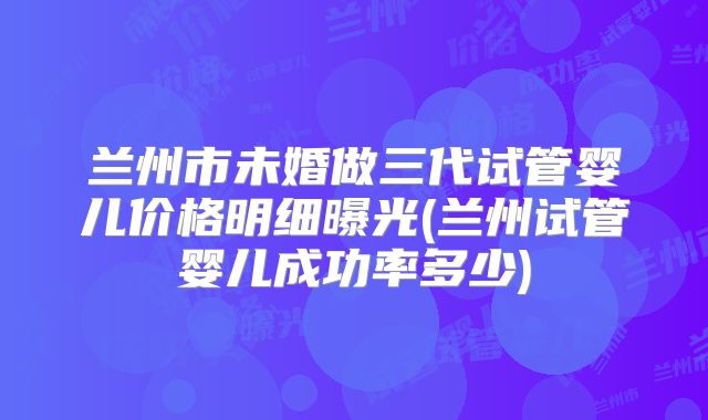 兰州市未婚做三代试管婴儿价格明细曝光(兰州试管婴儿成功率多少)