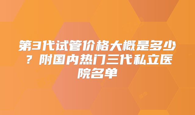 第3代试管价格大概是多少？附国内热门三代私立医院名单