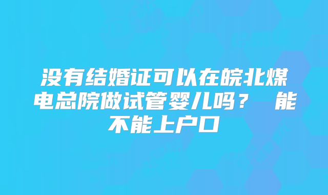 没有结婚证可以在皖北煤电总院做试管婴儿吗？ 能不能上户口