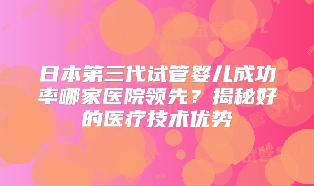 日本第三代试管婴儿成功率哪家医院领先？揭秘好的医疗技术优势
