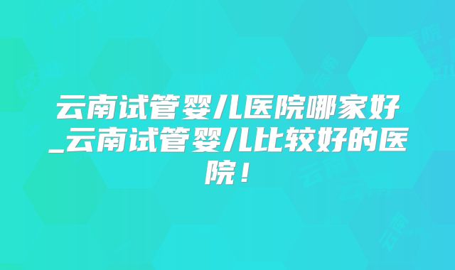 云南试管婴儿医院哪家好_云南试管婴儿比较好的医院！