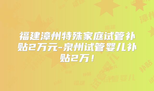 福建漳州特殊家庭试管补贴2万元-泉州试管婴儿补贴2万!