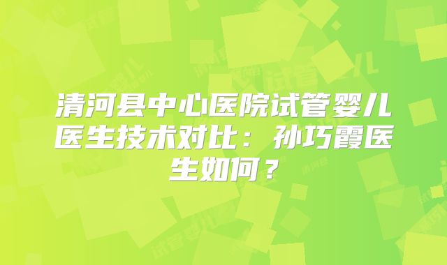 清河县中心医院试管婴儿医生技术对比:孙巧霞医生如何?