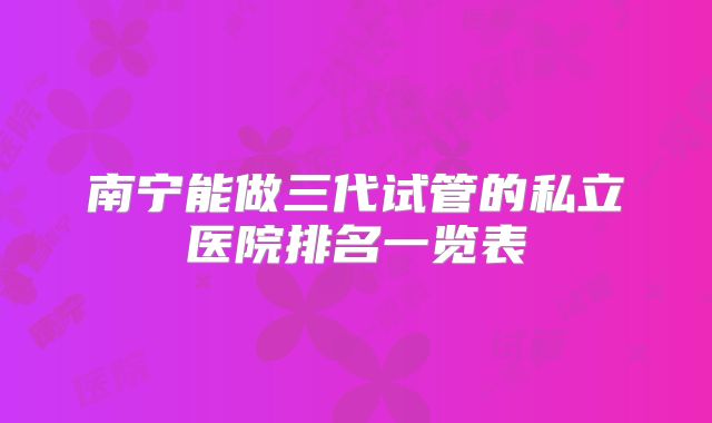 南宁能做三代试管的私立医院排名一览表