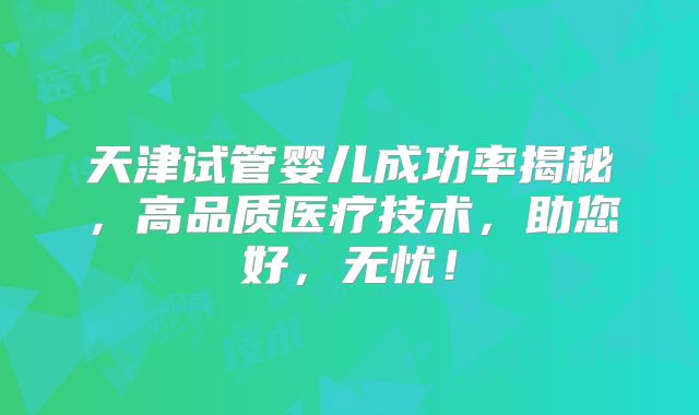 天津试管婴儿成功率揭秘，高品质医疗技术，助您好，无忧！