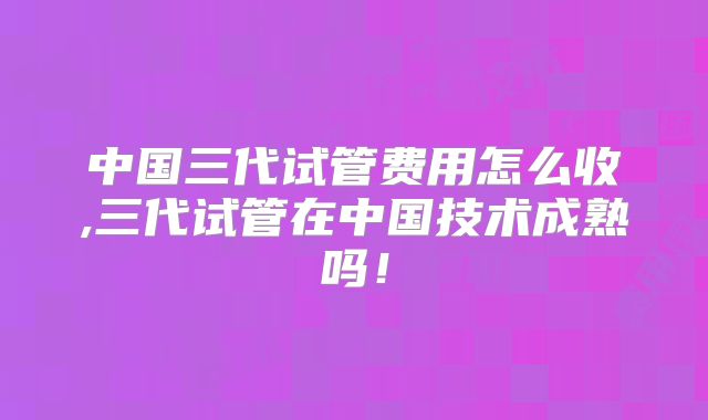 中国三代试管费用怎么收,三代试管在中国技术成熟吗！