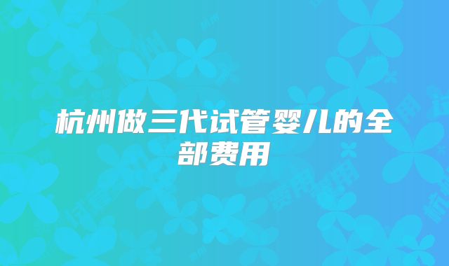 杭州做三代试管婴儿的全部费用