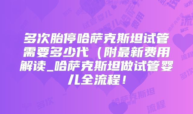 多次胎停哈萨克斯坦试管需要多少代（附最新费用解读_哈萨克斯坦做试管婴儿全流程！