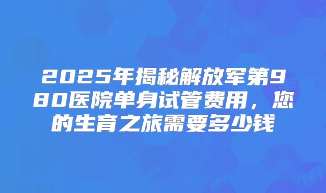 2025年揭秘解放军第980医院单身试管费用，您的生育之旅需要多少钱