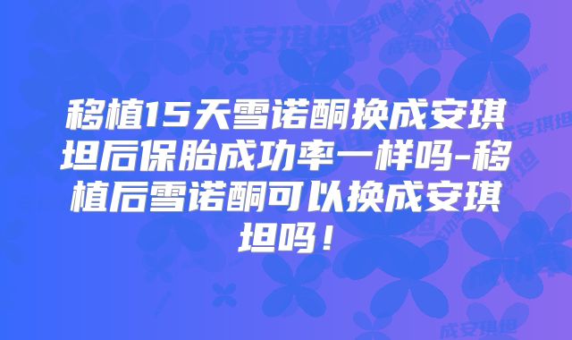 移植15天雪诺酮换成安琪坦后保胎成功率一样吗-移植后雪诺酮可以换成安琪坦吗!