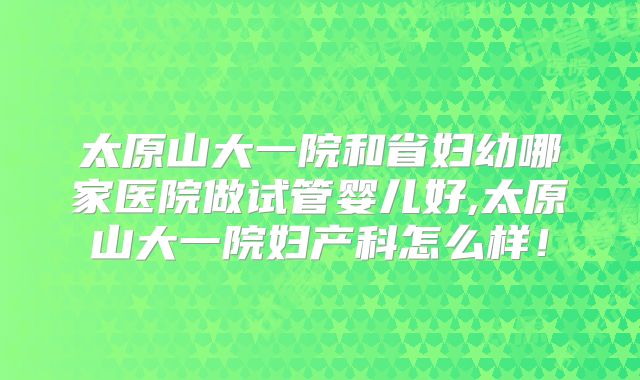 太原山大一院和省妇幼哪家医院做试管婴儿好,太原山大一院妇产科怎么样！