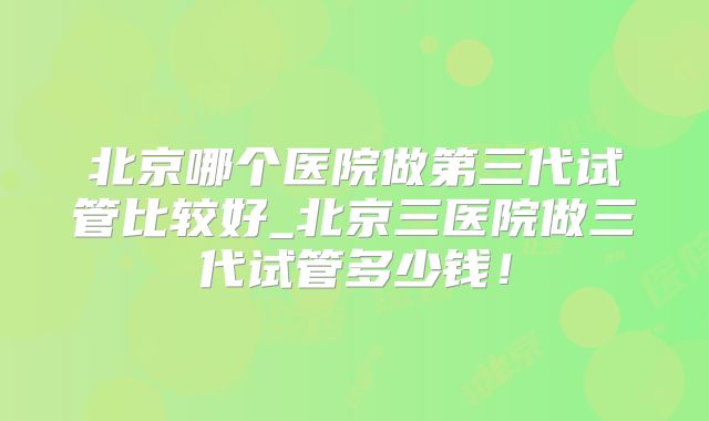 北京哪个医院做第三代试管比较好_北京三医院做三代试管多少钱!