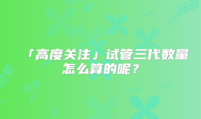 「高度关注」试管三代数量怎么算的呢？