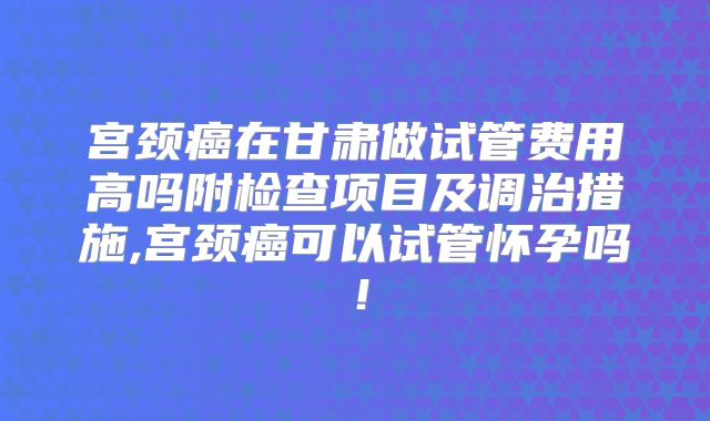 宫颈癌在甘肃做试管费用高吗附检查项目及调治措施,宫颈癌可以试管怀孕吗！