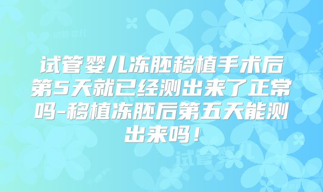 试管婴儿冻胚移植手术后第5天就已经测出来了正常吗-移植冻胚后第五天能测出来吗！
