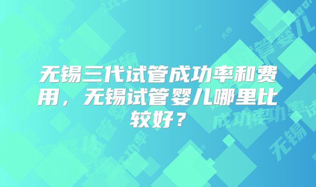 无锡三代试管成功率和费用，无锡试管婴儿哪里比较好？