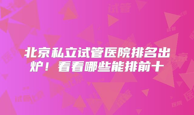 北京私立试管医院排名出炉！看看哪些能排前十