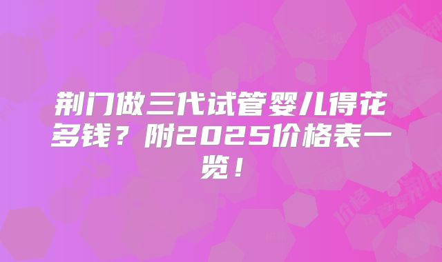 荆门做三代试管婴儿得花多钱？附2025价格表一览！
