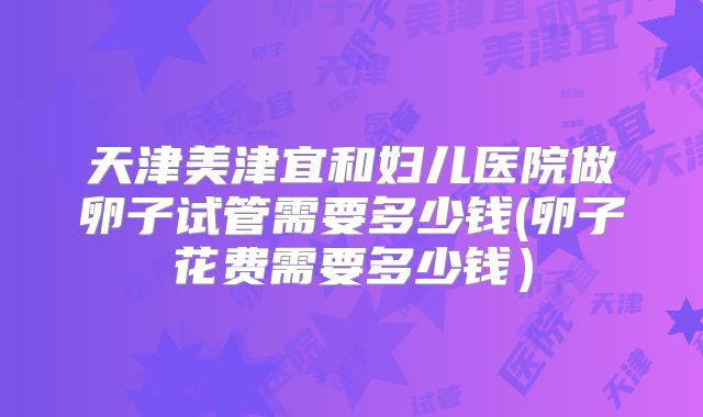 天津美津宜和妇儿医院做卵子试管需要多少钱(卵子花费需要多少钱）