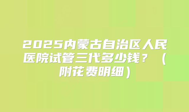 2025内蒙古自治区人民医院试管三代多少钱?(附花费明细)