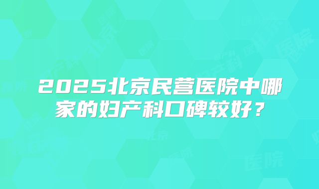 2025北京民营医院中哪家的妇产科口碑较好？
