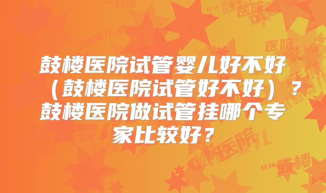 鼓楼医院试管婴儿好不好（鼓楼医院试管好不好）？鼓楼医院做试管挂哪个专家比较好？