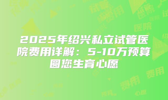 2025年绍兴私立试管医院费用详解：5-10万预算圆您生育心愿