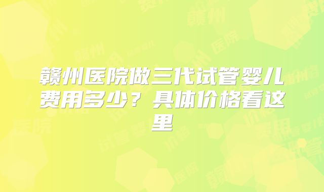 赣州医院做三代试管婴儿费用多少？具体价格看这里