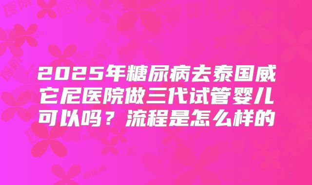 2025年糖尿病去泰国威它尼医院做三代试管婴儿可以吗?流程是怎么样的