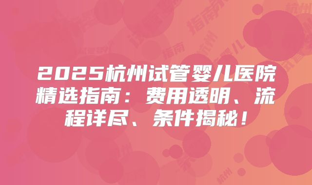 2025杭州试管婴儿医院精选指南：费用透明、流程详尽、条件揭秘！