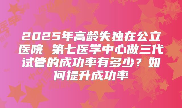 2025年高龄失独在公立医院 第七医学中心做三代试管的成功率有多少？如何提升成功率