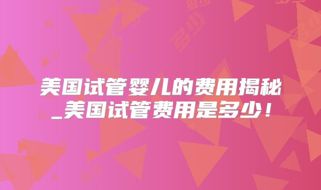 美国试管婴儿的费用揭秘_美国试管费用是多少!