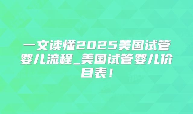 一文读懂2025美国试管婴儿流程_美国试管婴儿价目表！