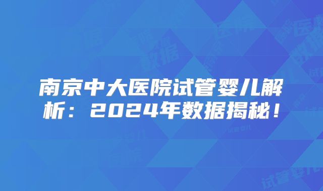 南京中大医院试管婴儿解析：2024年数据揭秘！