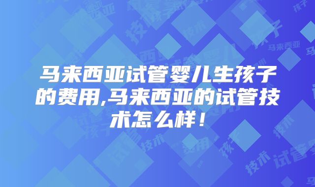 马来西亚试管婴儿生孩子的费用,马来西亚的试管技术怎么样！