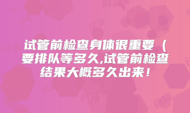 试管前检查身体很重要(要排队等多久,试管前检查结果大概多久出来!